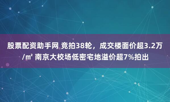 股票配资助手网 竞拍38轮，成交楼面价超3.2万/㎡ 南京大校场低密宅地溢价超7%拍出