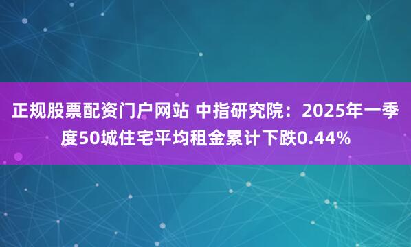 正规股票配资门户网站 中指研究院：2025年一季度50城住宅平均租金累计下跌0.44%