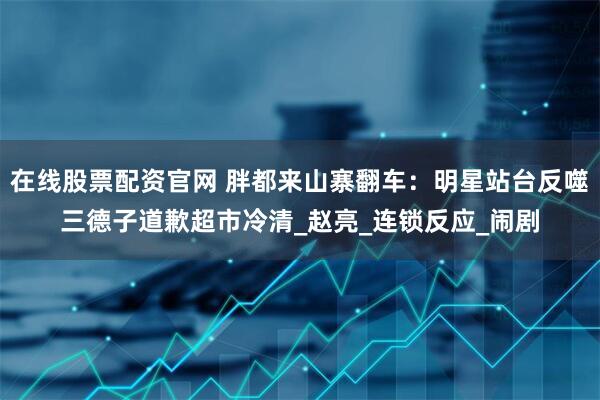 在线股票配资官网 胖都来山寨翻车：明星站台反噬三德子道歉超市冷清_赵亮_连锁反应_闹剧