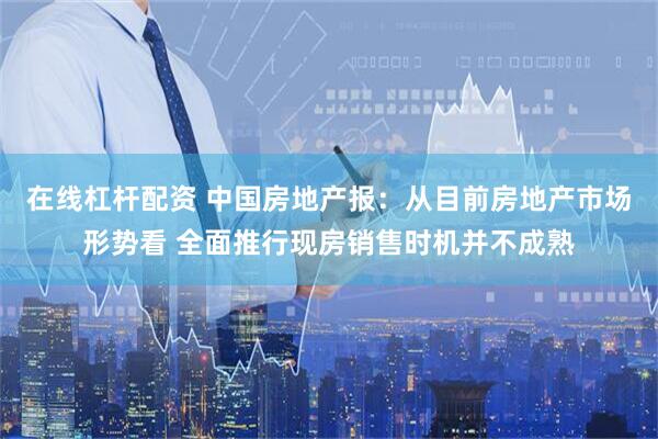 在线杠杆配资 中国房地产报：从目前房地产市场形势看 全面推行现房销售时机并不成熟