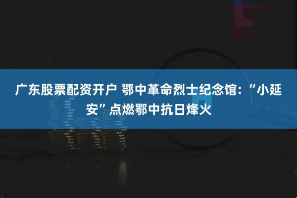 广东股票配资开户 鄂中革命烈士纪念馆: “小延安”点燃鄂中抗日烽火