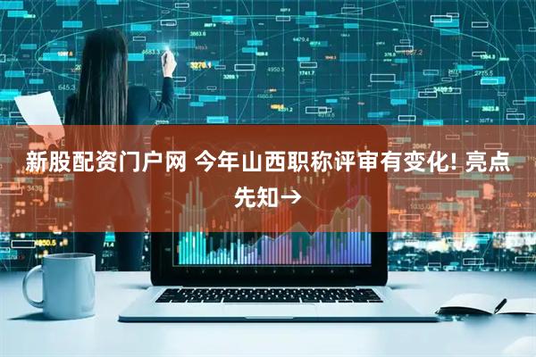新股配资门户网 今年山西职称评审有变化! 亮点先知→