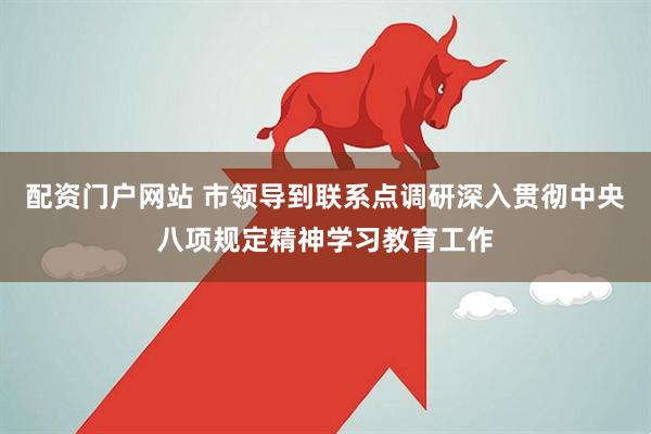 配资门户网站 市领导到联系点调研深入贯彻中央八项规定精神学习教育工作