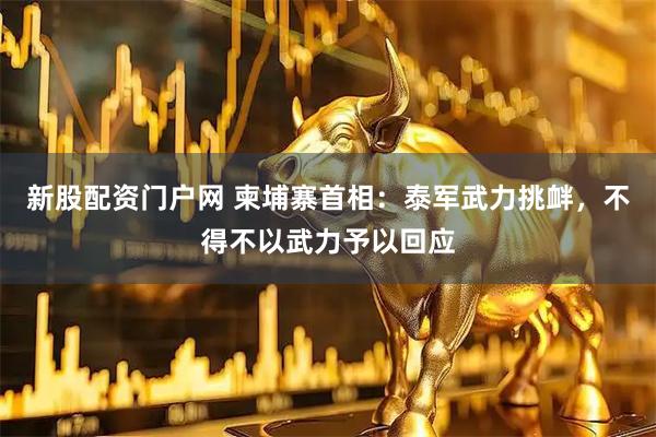 新股配资门户网 柬埔寨首相：泰军武力挑衅，不得不以武力予以回应