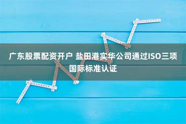 广东股票配资开户 盐田港实华公司通过ISO三项国际标准认证