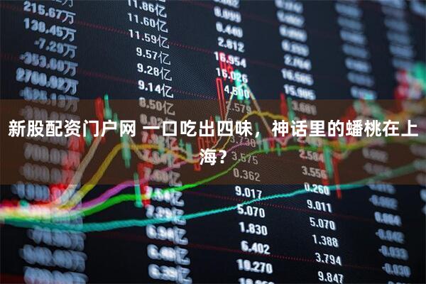 新股配资门户网 一口吃出四味，神话里的蟠桃在上海？