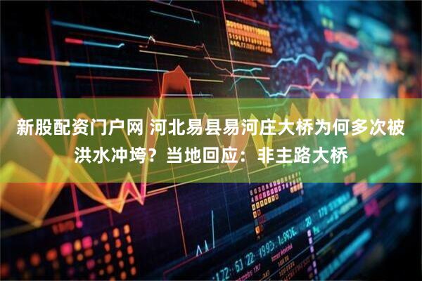 新股配资门户网 河北易县易河庄大桥为何多次被洪水冲垮？当地回应：非主路大桥