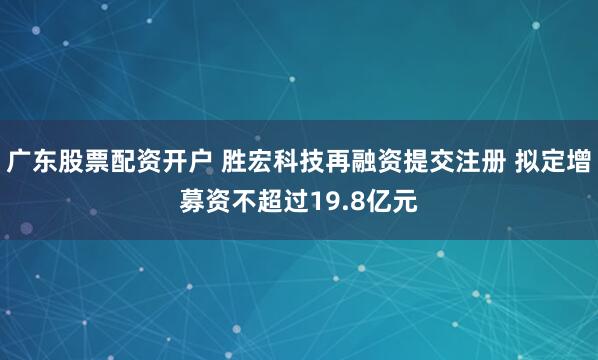广东股票配资开户 胜宏科技再融资提交注册 拟定增募资不超过19.8亿元