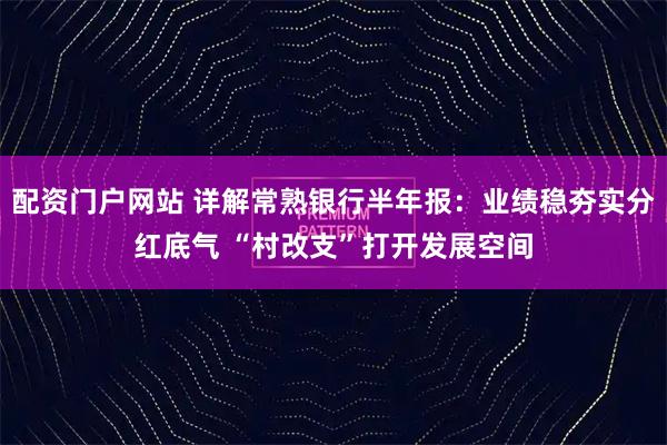 配资门户网站 详解常熟银行半年报：业绩稳夯实分红底气 “村改支”打开发展空间