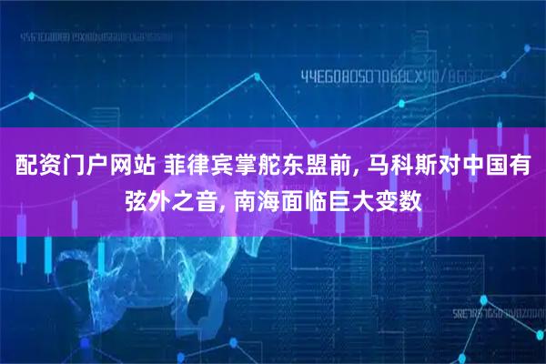 配资门户网站 菲律宾掌舵东盟前, 马科斯对中国有弦外之音, 南海面临巨大变数