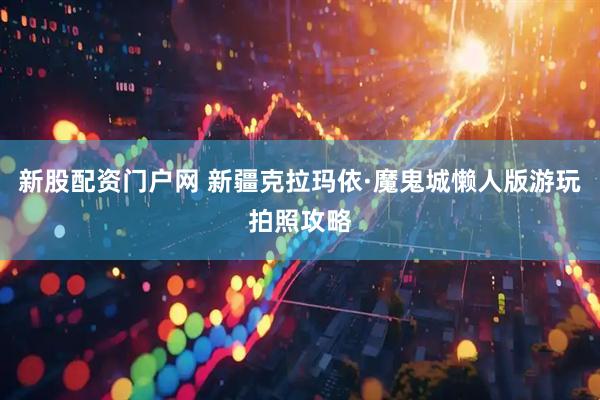 新股配资门户网 新疆克拉玛依·魔鬼城懒人版游玩拍照攻略