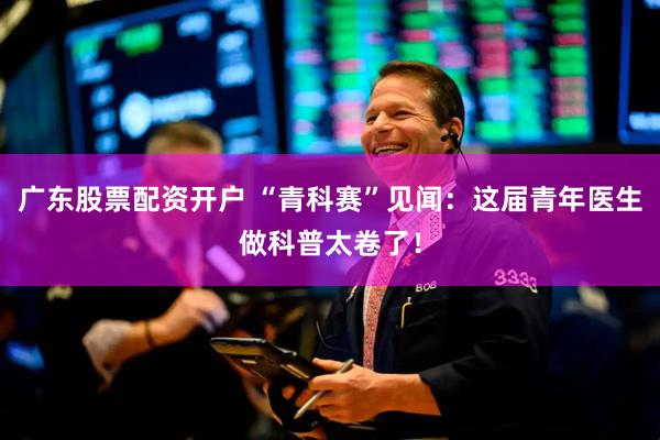 广东股票配资开户 “青科赛”见闻：这届青年医生做科普太卷了！