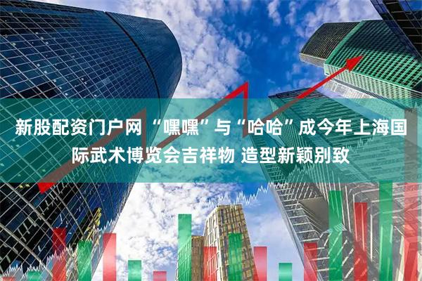 新股配资门户网 “嘿嘿”与“哈哈”成今年上海国际武术博览会吉祥物 造型新颖别致