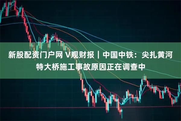 新股配资门户网 V观财报｜中国中铁：尖扎黄河特大桥施工事故原因正在调查中