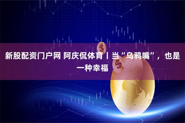 新股配资门户网 阿庆侃体育丨当“乌鸦嘴”，也是一种幸福