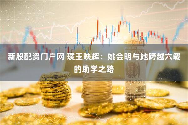 新股配资门户网 璞玉映辉：姚会明与她跨越六载的助学之路