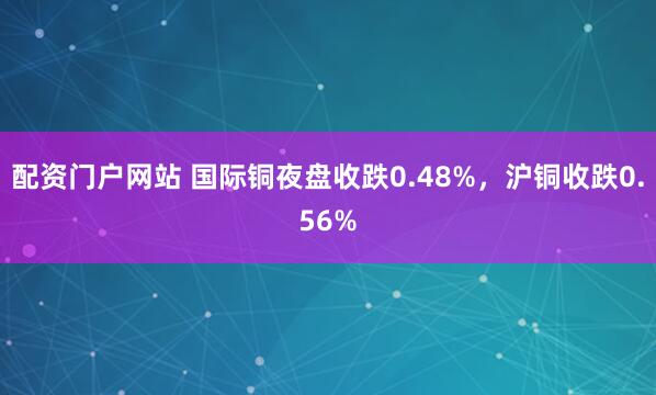 配资门户网站 国际铜夜盘收跌0.48%，沪铜收跌0.56%