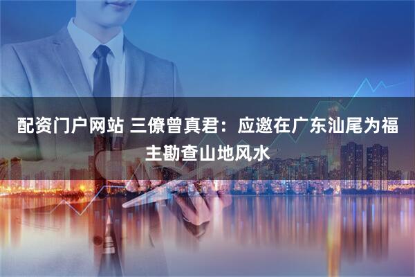 配资门户网站 三僚曾真君：应邀在广东汕尾为福主勘查山地风水