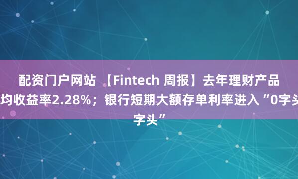 配资门户网站 【Fintech 周报】去年理财产品平均收益率2.28%；银行短期大额存单利率进入“0字头”