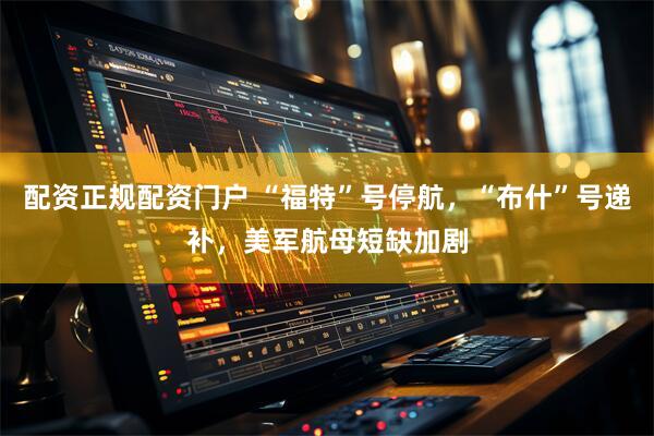 配资正规配资门户 “福特”号停航，“布什”号递补，美军航母短缺加剧