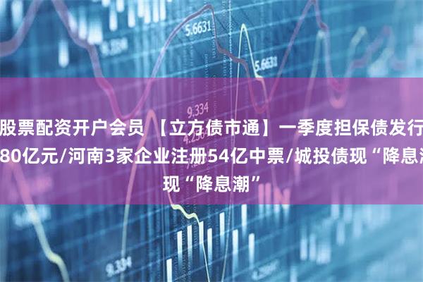 股票配资开户会员 【立方债市通】一季度担保债发行1180亿元/河南3家企业注册54亿中票/城投债现“降息潮”