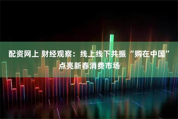 配资网上 财经观察:线上线下共振 “购在中国”点亮新春消费市场