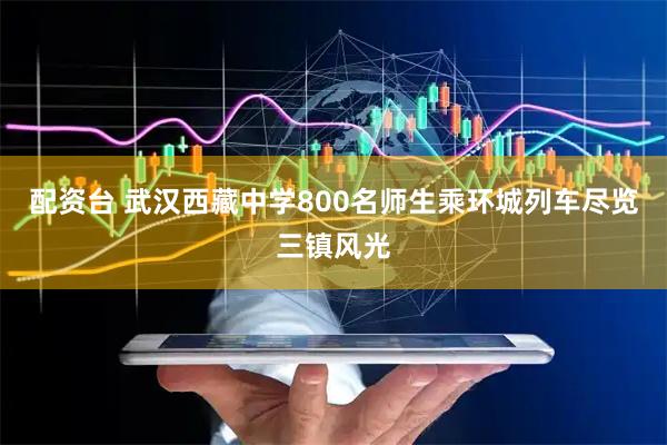 配资台 武汉西藏中学800名师生乘环城列车尽览三镇风光