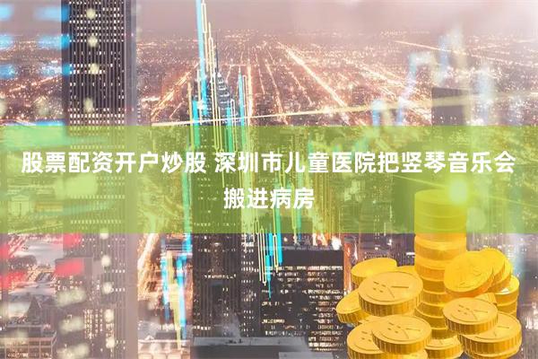 股票配资开户炒股 深圳市儿童医院把竖琴音乐会搬进病房