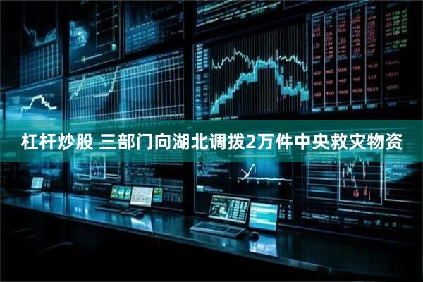 杠杆炒股 三部门向湖北调拨2万件中央救灾物资