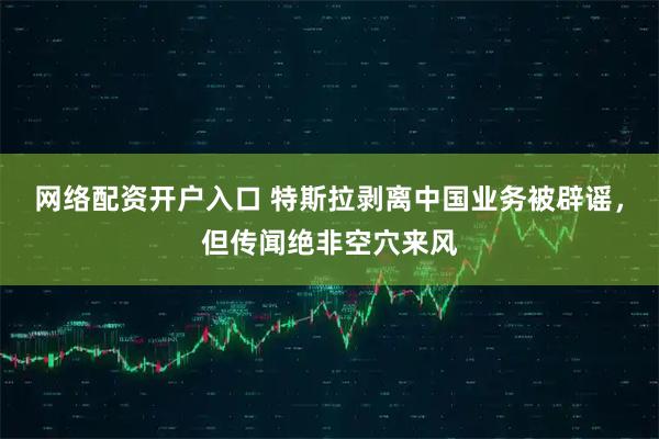 网络配资开户入口 特斯拉剥离中国业务被辟谣，但传闻绝非空穴来风