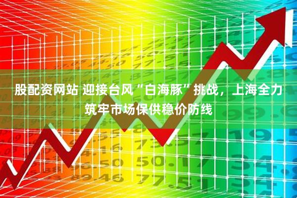 股配资网站 迎接台风“白海豚”挑战，上海全力筑牢市场保供稳价防线