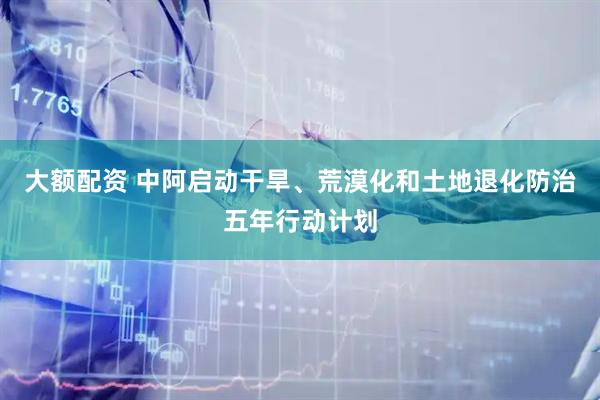 大额配资 中阿启动干旱、荒漠化和土地退化防治五年行动计划