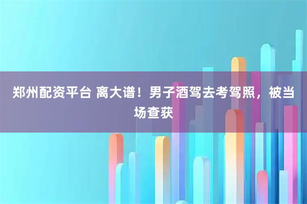 郑州配资平台 离大谱！男子酒驾去考驾照，被当场查获