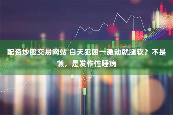 配资炒股交易网站 白天犯困一激动就腿软？不是懒，是发作性睡病