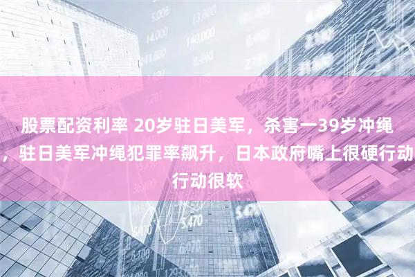 股票配资利率 20岁驻日美军，杀害一39岁冲绳妇女，驻日美军冲绳犯罪率飙升，日本政府嘴上很硬行动很软
